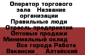 Оператор торгового зала › Название организации ­ Правильные люди › Отрасль предприятия ­ Оптовые продажи › Минимальный оклад ­ 24 000 - Все города Работа » Вакансии   . Алтайский край,Яровое г.